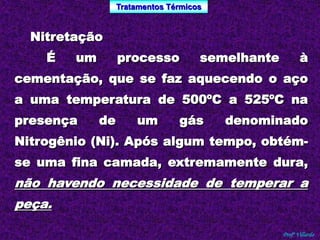 Tratamentos Térmicos 
Profº Villardo 
Nitretação 
É um processo semelhante à 
cementação, que se faz aquecendo o aço 
a uma temperatura de 500ºC a 525ºC na 
presença de um gás denominado 
Nitrogênio (Ni). Após algum tempo, obtém-se 
uma fina camada, extremamente dura, 
não havendo necessidade de temperar a 
peça. 
 