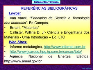 Tratamentos Térmicos 
Profº Villardo 
REFERÊNCIAS BIBLIOGRÁFICAS 
Livros: 
• Van Vlack, “Princípios de Ciência e Tecnologia 
dos Materiais”. Ed Campos. 
• Ernani, "Materiais“ 
• Callister, Willina D. Jr- Ciência e Engenharia dos 
Materiais - Uma Introdução – Ed. LTC 
Web Sites: 
• Informe metalúrgico, http://www.infomet.com.br 
• http://www.jcaruso.hpg.ig.com.br/cursos/toto/ 
• Agência Nacional de Energia Elétrica, 
http://www.aneel.gov.br 
