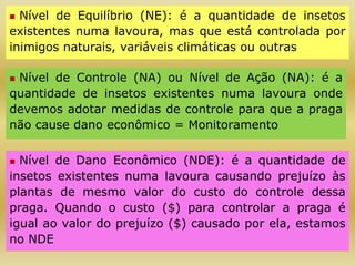  Nível de Equilíbrio (NE): é a quantidade de insetos
existentes numa lavoura, mas que está controlada por
inimigos naturais, variáveis climáticas ou outras
 Nível de Controle (NA) ou Nível de Ação (NA): é a
quantidade de insetos existentes numa lavoura onde
devemos adotar medidas de controle para que a praga
não cause dano econômico = Monitoramento
 Nível de Dano Econômico (NDE): é a quantidade de
insetos existentes numa lavoura causando prejuízo às
plantas de mesmo valor do custo do controle dessa
praga. Quando o custo ($) para controlar a praga é
igual ao valor do prejuízo ($) causado por ela, estamos
no NDE
 