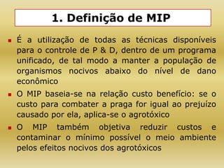 1. Definição de MIP
 É a utilização de todas as técnicas disponíveis
para o controle de P & D, dentro de um programa
unificado, de tal modo a manter a população de
organismos nocivos abaixo do nível de dano
econômico
 O MIP baseia-se na relação custo benefício: se o
custo para combater a praga for igual ao prejuízo
causado por ela, aplica-se o agrotóxico
 O MIP também objetiva reduzir custos e
contaminar o mínimo possível o meio ambiente
pelos efeitos nocivos dos agrotóxicos
 