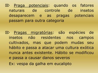  Praga potenciais: quando os fatores
naturais de controle de insetos
desaparecem e as pragas potenciais
passam para outra categoria
 Pragas migratórias: são espécies de
insetos não residentes nos campos
cultivados, mas que podem mudas seu
hábito e passa a atacar uma cultura exótica
nunca antes existente. Hábito se modificou
e passa a causar danos severos
Ex: vespa da galha em eucalipto
 