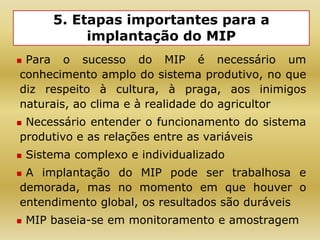 5. Etapas importantes para a
implantação do MIP
 Para o sucesso do MIP é necessário um
conhecimento amplo do sistema produtivo, no que
diz respeito à cultura, à praga, aos inimigos
naturais, ao clima e à realidade do agricultor
 Necessário entender o funcionamento do sistema
produtivo e as relações entre as variáveis
 Sistema complexo e individualizado
 A implantação do MIP pode ser trabalhosa e
demorada, mas no momento em que houver o
entendimento global, os resultados são duráveis
 MIP baseia-se em monitoramento e amostragem
 