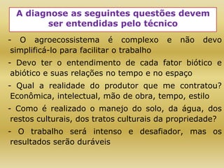 A diagnose as seguintes questões devem
ser entendidas pelo técnico
- O agroecossistema é complexo e não devo
simplificá-lo para facilitar o trabalho
- Devo ter o entendimento de cada fator biótico e
abiótico e suas relações no tempo e no espaço
- Qual a realidade do produtor que me contratou?
Econômica, intelectual, mão de obra, tempo, estilo
- Como é realizado o manejo do solo, da água, dos
restos culturais, dos tratos culturais da propriedade?
- O trabalho será intenso e desafiador, mas os
resultados serão duráveis
 