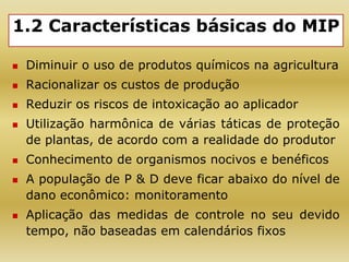 1.2 Características básicas do MIP
 Diminuir o uso de produtos químicos na agricultura
 Racionalizar os custos de produção
 Reduzir os riscos de intoxicação ao aplicador
 Utilização harmônica de várias táticas de proteção
de plantas, de acordo com a realidade do produtor
 Conhecimento de organismos nocivos e benéficos
 A população de P & D deve ficar abaixo do nível de
dano econômico: monitoramento
 Aplicação das medidas de controle no seu devido
tempo, não baseadas em calendários fixos
 