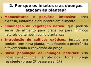 2. Por que os insetos e as doenças
atacam as plantas?
 Monoculturas e pecuária intensiva: área
extensa, uniforme e abundante em alimento
 Eliminação da vegetação nativa: que poderia
servir de alimento para praga ou para inimigos
naturais ou também como planta isca
 Introdução de cultivos exóticos: insetos em
contato com nova planta, modificando a preferência
e favorecendo a conversão da praga
 Baixa população de inimigos naturais: uso
indiscriminado de agrotóxicos torna praga
resistente (praga 2ª passa a ser 1ª)
 