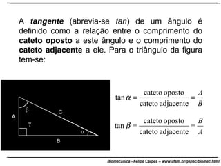 A  tangente  (abrevia-se  tan ) de um ângulo é definido como a relação entre o comprimento do  cateto oposto  a este ângulo e o comprimento do  cateto adjacente  a ele. Para o triângulo da figura tem-se: 