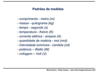 Padrões de medidas - comprimento - metro (m) - massa - quilograma (kg) - tempo - segundo (s) - temperatura - Kelvin (K) - corrente elétrica - ampere (A) - quantidade de matéria - mol (mol) - intensidade luminosa - candela (cd) - potência – Watts (W) - voltagem – Volt (V) 
