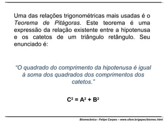 Uma das relações trigonométricas mais usadas é o  Teorema de Pitágoras . Este teorema é uma expressão da relação existente entre a hipotenusa e os catetos de um triângulo retângulo. Seu enunciado é:  “ O quadrado do comprimento da hipotenusa é igual à soma dos quadrados dos comprimentos dos catetos.” C 2  = A 2  + B 2 