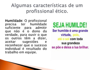 Humildade: O profissional
precisa ter humildade
suficiente para admitir
que não é o dono da
verdade, para ouvir o que
os outros têm a dizer,
aceitar sugestões e
reconhecer que o sucesso
individual é resultado do
trabalho em equipe.
 