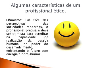 Otimismo: Em face das
perspectivas das
sociedades modernas, o
profissional precisa e deve
ser otimista para acreditar
na capacidade de
realização da pessoa
humana, no poder do
desenvolvimento,
enfrentando o futuro com
energia e bom-humor.
 