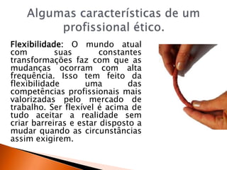 Flexibilidade: O mundo atual
com suas constantes
transformações faz com que as
mudanças ocorram com alta
frequência. Isso tem feito da
flexibilidade uma das
competências profissionais mais
valorizadas pelo mercado de
trabalho. Ser flexível é acima de
tudo aceitar a realidade sem
criar barreiras e estar disposto a
mudar quando as circunstâncias
assim exigirem.
 