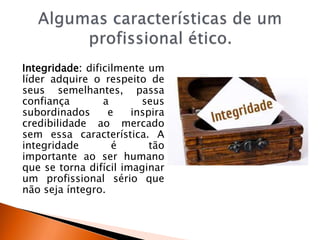 Integridade: dificilmente um
líder adquire o respeito de
seus semelhantes, passa
confiança a seus
subordinados e inspira
credibilidade ao mercado
sem essa característica. A
integridade é tão
importante ao ser humano
que se torna difícil imaginar
um profissional sério que
não seja íntegro.
 