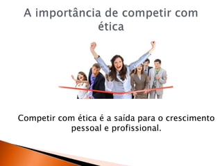 Competir com ética é a saída para o crescimento
pessoal e profissional.
 