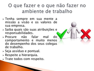  Tenha sempre em sua mente a
missão a visão e os valores de
sua empresa.
 Saiba quais são suas atribuições e
responsabilidades.
 Procure não falar mal do
comportamento e muito menos
do desempenho dos seus colegas
de trabalho.
 Seja assíduo e pontual.
 Respeite a hierarquia.
 Trate todos com respeito.
 