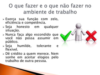  Exerça sua função com zelo,
eficiência e competência.
 Seja honesto em qualquer
situação.
 Nunca faça algo escondido que
você não possa assumir em
público.
 Seja humilde, tolerante e
flexível.
 Dê crédito a quem merece. Nem
sonhe em aceitar elogios pelo
trabalho de outra pessoa.
 