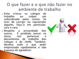  Evite criticar os colegas de
trabalho ou culpar um
subordinado pelas costas. Se
tiver de corrigir ou repreender
alguém, faça-o em particular,
cara a cara.
 Respeite a privacidade dos
outros. É proibido mexer na
mesa, nos pertences e
documentos de trabalho dos
colegas e do chefe. Também.
devolva tudo o que pedir
emprestado rapidamente e não
esqueça de agradecer.
 