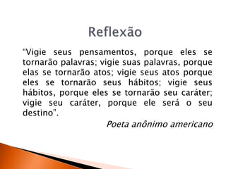 “Vigie seus pensamentos, porque eles se
tornarão palavras; vigie suas palavras, porque
elas se tornarão atos; vigie seus atos porque
eles se tornarão seus hábitos; vigie seus
hábitos, porque eles se tornarão seu caráter;
vigie seu caráter, porque ele será o seu
destino”.
Poeta anônimo americano
 