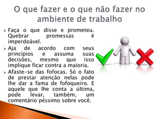  Faça o que disse e prometeu.
Quebrar promessas é
imperdoável.
 Aja de acordo com seus
princípios e assuma suas
decisões, mesmo que isso
implique ficar contra a maioria.
 Afaste-se das fofocas. Só o fato
de prestar atenção nelas pode
lhe dar a fama de fofoqueiro. E
aquele que lhe conta a última,
pode levar, também, um
comentário péssimo sobre você.
 