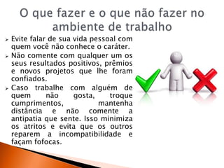  Evite falar de sua vida pessoal com
quem você não conhece o caráter.
 Não comente com qualquer um os
seus resultados positivos, prêmios
e novos projetos que lhe foram
confiados.
 Caso trabalhe com alguém de
quem não gosta, troque
cumprimentos, mantenha
distância e não comente a
antipatia que sente. Isso minimiza
os atritos e evita que os outros
reparem a incompatibilidade e
façam fofocas.
 