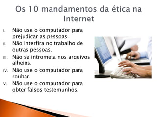 I. Não use o computador para
prejudicar as pessoas.
II. Não interfira no trabalho de
outras pessoas.
III. Não se intrometa nos arquivos
alheios.
IV. Não use o computador para
roubar.
V. Não use o computador para
obter falsos testemunhos.
 