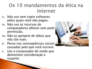 VI. Não use nem copie softwares
pelos quais você não pagou.
VII. Não use os recursos de
computadores alheios sem pedir
permissão.
VIII. Não se aproprie de idéias que
não são suas.
IX. Pense nas conseqüências sociais
causadas pelo que você escreve.
X. Use o computador de modo que
demonstre consideração e
respeito
 