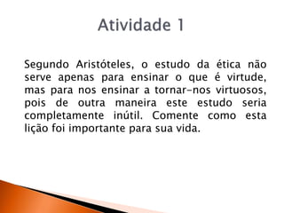 Segundo Aristóteles, o estudo da ética não
serve apenas para ensinar o que é virtude,
mas para nos ensinar a tornar-nos virtuosos,
pois de outra maneira este estudo seria
completamente inútil. Comente como esta
lição foi importante para sua vida.
 