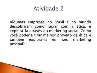 Algumas empresas no Brasil e no mundo
descobriram como lucrar com a ética, e
explorá-la através do marketing social. Como
você poderia tirar melhor proveito da ética e
também explorá-la em seu marketing
pessoal?
 