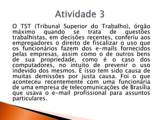 O TST (Tribunal Superior do Trabalho), órgão
máximo quando se trata de questões
trabalhistas, em decisões recentes, conferiu aos
empregadores o direito de fiscalizar o uso que
os funcionários fazem dos e-mails fornecidos
pelas empresas, assim como o de outros bens
de sua propriedade, como é o caso dos
computadores, no intuito de prevenir o uso
indevido dos mesmos. E isso tem sido causa de
muitas demissões por justa causa. Foi o que
aconteceu recentemente com uma funcionária
de uma empresa de telecomunicações de Brasília
que usava o e-mail profissional para assuntos
particulares.
 