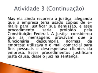 Mas ela ainda recorreu à justiça, alegando
que a empresa teria usado cópias de e-
mails para justificar sua demissão, e esse
procedimento seria proibido pela
Constituição Federal. A Justiça considerou
que as mensagens provavam que a
funcionária descumpria normas da
empresa: utilizava o e-mail comercial para
fins pessoais e desrespeitava clientes da
empresa. Esses procedimentos justificam
justa causa, disse o juiz na sentença.
 