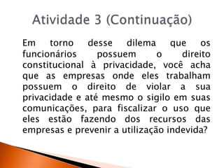 Em torno desse dilema que os
funcionários possuem o direito
constitucional à privacidade, você acha
que as empresas onde eles trabalham
possuem o direito de violar a sua
privacidade e até mesmo o sigilo em suas
comunicações, para fiscalizar o uso que
eles estão fazendo dos recursos das
empresas e prevenir a utilização indevida?
 