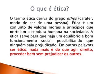 O termo ética deriva do grego ethos (caráter,
modo de ser de uma pessoa). Ética é um
conjunto de valores morais e princípios que
norteiam a conduta humana na sociedade. A
ética serve para que haja um equilíbrio e bom
funcionamento social, possibilitando que
ninguém saia prejudicado. Em outras palavras
ser ético, nada mais é do que agir direito,
proceder bem sem prejudicar os outros.
 