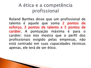 Roland Barthes disse que um profissional de
talento é aquele que soma 2 pontos de
esforço, 3 pontos de talento e 5 pontos de
caráter. A pontuação máxima é para o
caráter; isso nos mostra que o perfil dos
profissionais exigido pelas empresas, não
está centrado em suas capacidades técnicas
apenas, ele terá de ser ético.
 