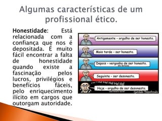 Honestidade: Está
relacionada com a
confiança que nos é
depositada. É muito
fácil encontrar a falta
de honestidade
quando existe a
fascinação pelos
lucros, privilégios e
benefícios fáceis,
pelo enriquecimento
ilícito em cargos que
outorgam autoridade.
 
