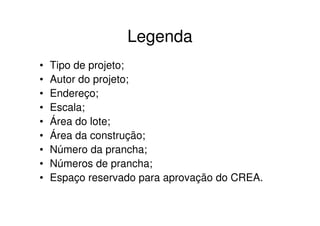 Legenda
•   Tipo de projeto;
•   Autor do projeto;
•   Endereço;
•   Escala;
•   Área do lote;
•   Área da construção;
•   Número da prancha;
•   Números de prancha;
•   Espaço reservado para aprovação do CREA.
 