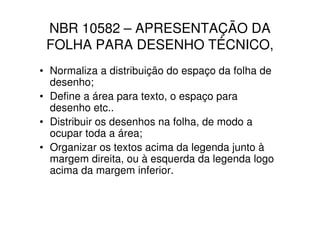 NBR 10582 – APRESENTAÇÃO DA
 FOLHA PARA DESENHO TÉCNICO,
• Normaliza a distribuição do espaço da folha de
  desenho;
• Define a área para texto, o espaço para
  desenho etc..
• Distribuir os desenhos na folha, de modo a
  ocupar toda a área;
• Organizar os textos acima da legenda junto à
  margem direita, ou à esquerda da legenda logo
  acima da margem inferior.
 
