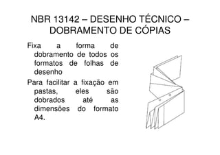 NBR 13142 – DESENHO TÉCNICO –
    DOBRAMENTO DE CÓPIAS
Fixa    a       forma     de
  dobramento de todos os
  formatos de folhas de
  desenho
Para facilitar a fixação em
  pastas,       eles     são
  dobrados        até     as
  dimensões do formato
  A4.
 