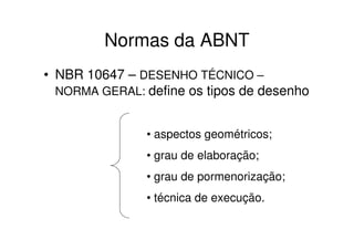 Normas da ABNT
• NBR 10647 – DESENHO TÉCNICO –
  NORMA GERAL: define os tipos de desenho


               • aspectos geométricos;
               • grau de elaboração;
               • grau de pormenorização;
               • técnica de execução.
 