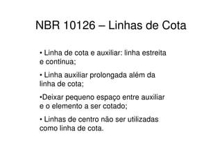 NBR 10126 – Linhas de Cota

• Linha de cota e auxiliar: linha estreita
e contίnua;
• Linha auxiliar prolongada além da
linha de cota;
•Deixar pequeno espaço entre auxiliar
e o elemento a ser cotado;
• Linhas de centro não ser utilizadas
como linha de cota.
 