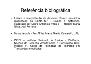 Referência bibliográfica
• Leitura e interpretação de desenho técnico mecânico
  (publicação do SENAI-SP - Ensino a distância),
  elaborado por Lauro Annanias Pires e   Regina Maria
  Silva, Joel Ferreira;

• Notas de aula - Prof.ªElisa Maria Pivetta Cantarelli, URI;

• INEDI – Instituto Nacional de Ensino a Distância,
  Noções de Desenho Arquitetônico e Construção Civil,
  módulo VI, Curso de Formação de Técnicos em
  Transações Imobiliárias.
 
