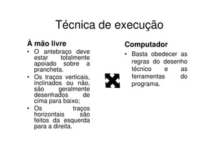 Técnica de execução
À mão livre                Computador
• O antebraço deve         • Basta obedecer as
  estar     totalmente
  apoiado sobre a            regras do desenho
  prancheta.                 técnico    e   as
• Os traços verticais,       ferramentas    do
  inclinados ou não,         programa.
  são      geralmente
  desenhados          de
  cima para baixo;
• Os              traços
  horizontais        são
  feitos da esquerda
  para a direita.
 