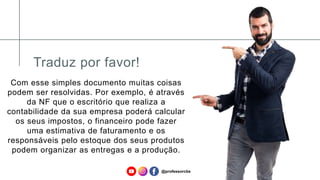 Traduz por favor!
Com esse simples documento muitas coisas
podem ser resolvidas. Por exemplo, é através
da NF que o escritório que realiza a
contabilidade da sua empresa poderá calcular
os seus impostos, o financeiro pode fazer
uma estimativa de faturamento e os
responsáveis pelo estoque dos seus produtos
podem organizar as entregas e a produção.
@professorcbs
 