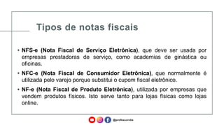 Tipos de notas fiscais
• NFS-e (Nota Fiscal de Serviço Eletrônica), que deve ser usada por
empresas prestadoras de serviço, como academias de ginástica ou
oficinas.
• NFC-e (Nota Fiscal de Consumidor Eletrônica), que normalmente é
utilizada pelo varejo porque substitui o cupom fiscal eletrônico.
• NF-e (Nota Fiscal de Produto Eletrônica), utilizada por empresas que
vendem produtos físicos. Isto serve tanto para lojas físicas como lojas
online.
@professorcbs
 