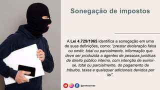 Sonegação de impostos
@professorcbs
A Lei 4.729/1965 identifica a sonegação em uma
de suas definições, como: “prestar declaração falsa
ou omitir, total ou parcialmente, informação que
deve ser produzida a agentes de pessoas jurídicas
de direito público interno, com intenção de eximir-
se, total ou parcialmente, do pagamento de
tributos, taxas e quaisquer adicionais devidos por
lei”.
 
