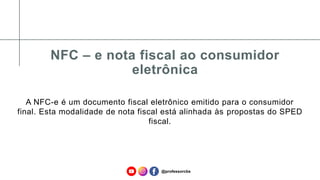 NFC – e nota fiscal ao consumidor
eletrônica
A NFC-e é um documento fiscal eletrônico emitido para o consumidor
final. Esta modalidade de nota fiscal está alinhada às propostas do SPED
fiscal.
@professorcbs
 