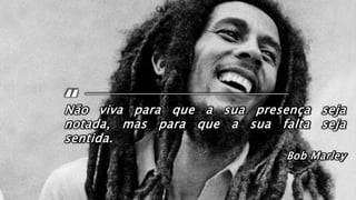 Não viva para que a sua presença seja
notada, mas para que a sua falta seja
sentida.
Bob Marley
 