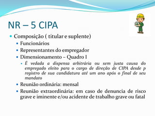 NR – 5 CIPA
 Composição ( titular e suplente)
    Funcionários
    Representantes do empregador
    Dimensionamento – Quadro I
       É vedada a dispensa arbitrária ou sem justa causa do
        empregado eleito para o cargo de direção de CIPA desde p
        registro de sua candidatura até um ano após o final de seu
        mandato
   Reunião ordinária: mensal
   Reunião extraordinária: em caso de denuncia de risco
    grave e iminente e/ou acidente de trabalho grave ou fatal
 