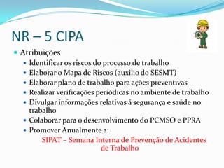 NR – 5 CIPA
 Atribuições
    Identificar os riscos do processo de trabalho
    Elaborar o Mapa de Riscos (auxilio do SESMT)
    Elaborar plano de trabalho para ações preventivas
    Realizar verificações periódicas no ambiente de trabalho
    Divulgar informações relativas á segurança e saúde no
     trabalho
    Colaborar para o desenvolvimento do PCMSO e PPRA
    Promover Anualmente a:
         SIPAT – Semana Interna de Prevenção de Acidentes
                             de Trabalho
 