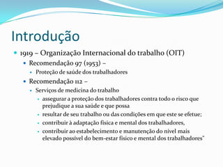 Introdução
 1919 – Organização Internacional do trabalho (OIT)
    Recomendação 97 (1953) –
       Proteção de saúde dos trabalhadores
   Recomendação 112 –
     Serviços de medicina do trabalho

        assegurar a proteção dos trabalhadores contra todo o risco que
         prejudique a sua saúde e que possa
        resultar de seu trabalho ou das condições em que este se efetue;

        contribuir à adaptação física e mental dos trabalhadores,

        contribuir ao estabelecimento e manutenção do nível mais
         elevado possível do bem-estar físico e mental dos trabalhadores"
 