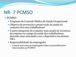 NR- 7 PCMSO
 PCMSO
    Programa de Controle Médico de Saúde Ocupacional
    Objetivo de promoção e preservação da saúde do
     conjunto dos seus trabalhadores
    É parte integrante do conjunto mais amplo de inciativas
     da empresa no campo da saúde dos trabalhadores,
     devendo estar articulado com o dispositivo nas demais
     NR’s.
    Responsabilidade do empregador
        Custear sem onus ao empregado todos os procedimentos
         relacionados ao PCMSO.
 