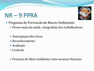 NR – 9 PPRA
 Programa de Prevenção de Riscos Ambientais
    Preservação da saúde, integridade dos trabalhadores


   Antecipação dos riscos
   Reconhecimento
   Avaliação
   Controle


   Proteção do Meio Ambiente e dos recursos Naturais
 